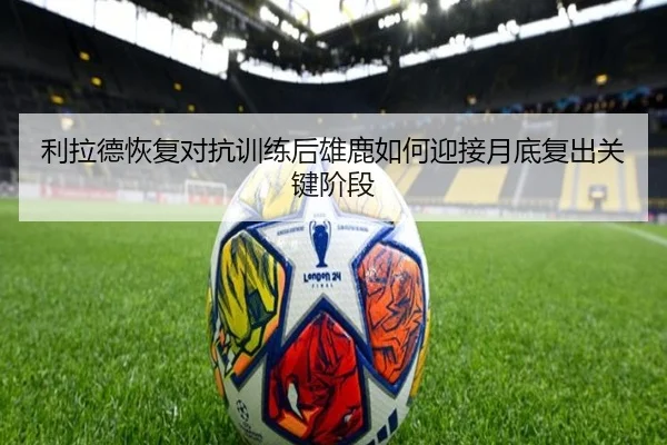 利拉德恢复对抗训练后雄鹿如何迎接月底复出关键阶段